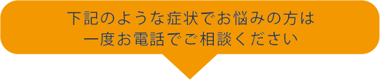 下記のような症状でお悩みの方は一度お電話でご相談ください
